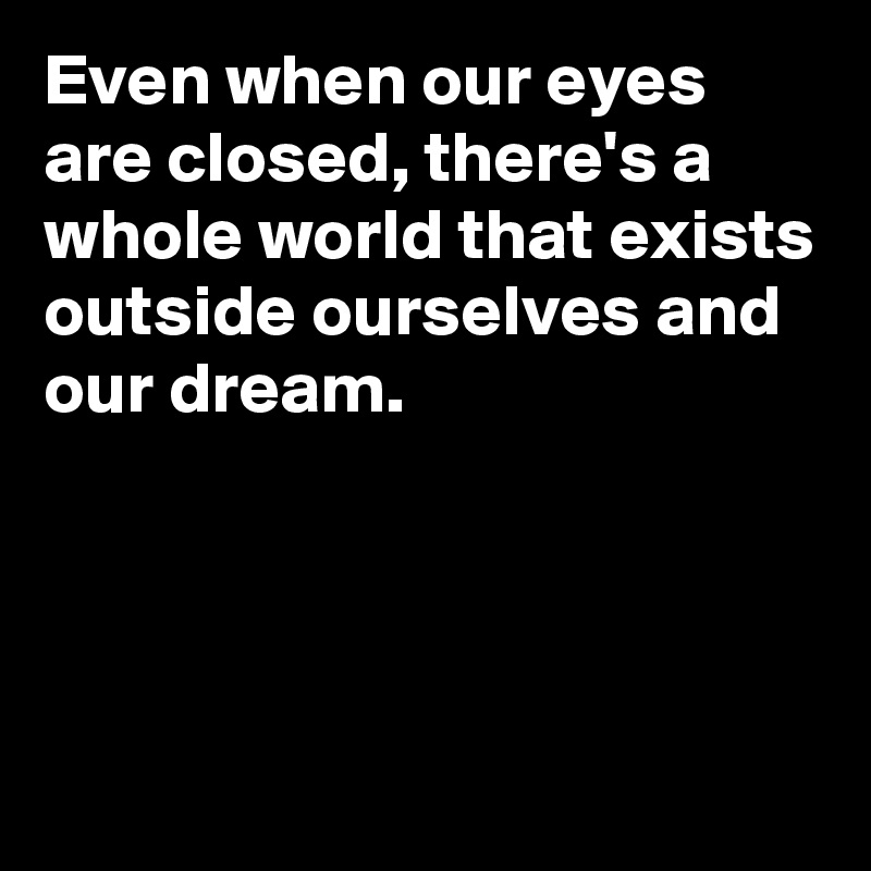 Even when our eyes are closed, there's a whole world that exists outside ourselves and our dream.




