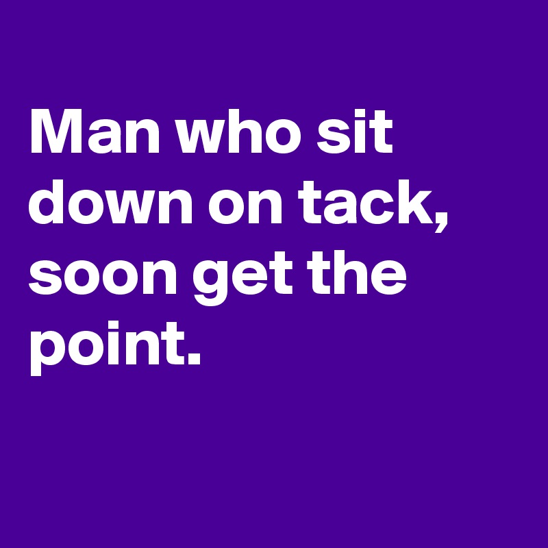 
Man who sit down on tack, soon get the point.

