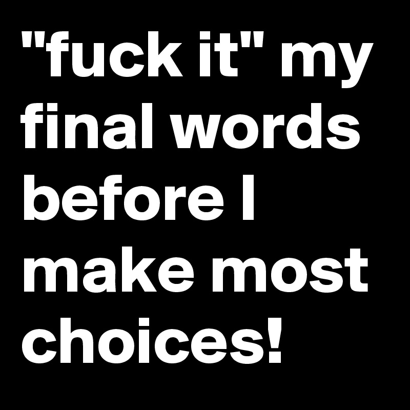 "fuck it" my final words before I make most choices!