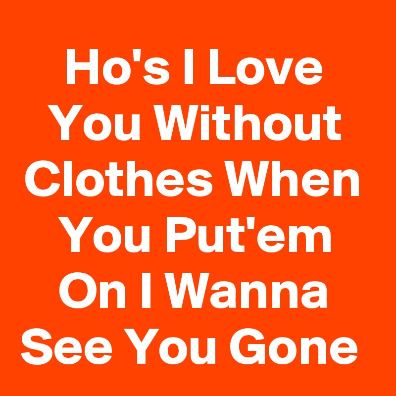 Ho's I Love You Without Clothes When You Put'em On I Wanna See You Gone 