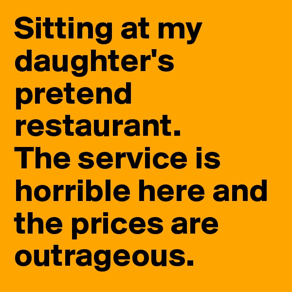 Sitting at my daughter's pretend restaurant. 
The service is horrible here and the prices are outrageous.