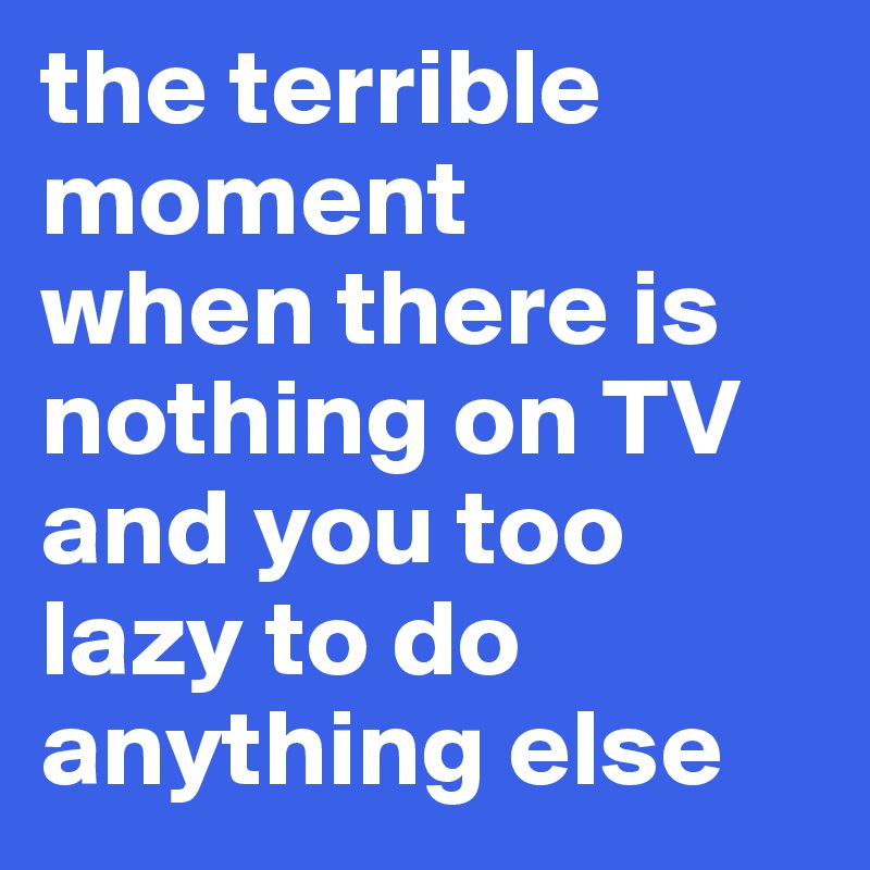 the terrible moment
when there is nothing on TV and you too lazy to do anything else