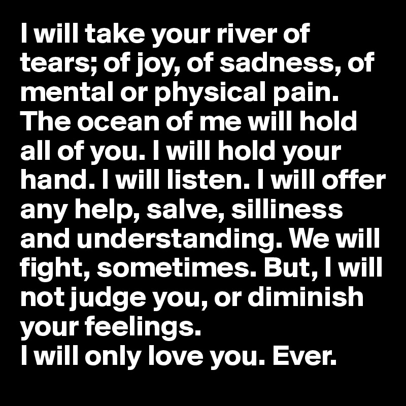 I will take your river of tears; of joy, of sadness, of mental or physical pain. The ocean of me will hold all of you. I will hold your hand. I will listen. I will offer any help, salve, silliness and understanding. We will fight, sometimes. But, I will not judge you, or diminish your feelings. 
I will only love you. Ever.
