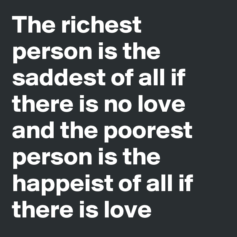 The richest person is the saddest of all if there is no love and the poorest person is the happeist of all if there is love