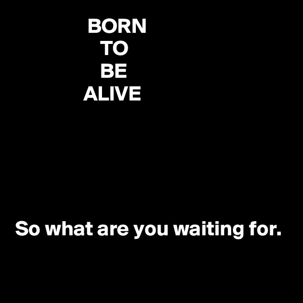                  BORN
                    TO
                    BE
                ALIVE 





So what are you waiting for. 
