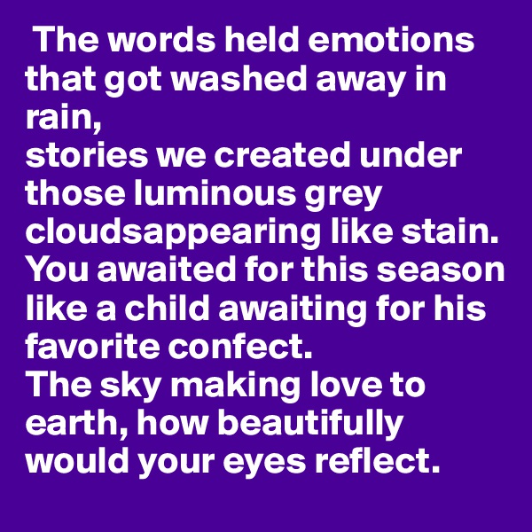  The words held emotions that got washed away in rain,
stories we created under those luminous grey cloudsappearing like stain.
You awaited for this season like a child awaiting for his favorite confect. 
The sky making love to earth, how beautifully would your eyes reflect. 