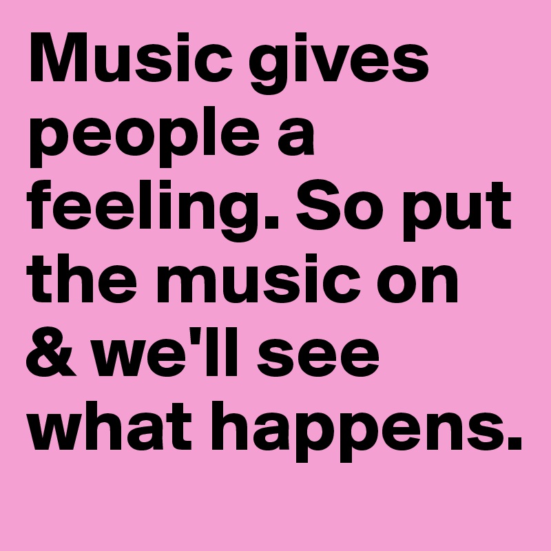 Music gives people a feeling. So put the music on & we'll see what happens.