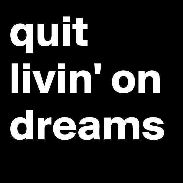 quit livin' on dreams