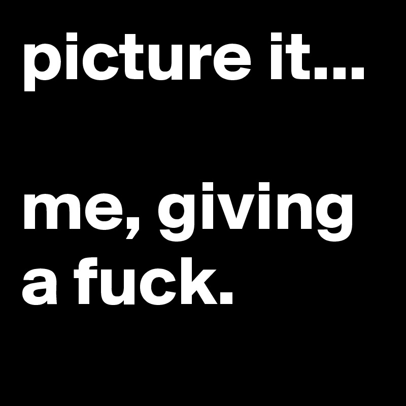 picture it...

me, giving a fuck.