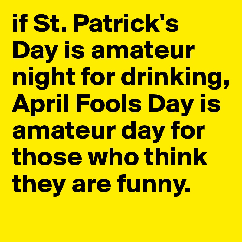 if St. Patrick's Day is amateur night for drinking, April Fools Day is amateur day for those who think they are funny.
