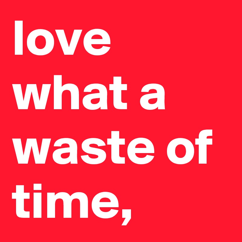 love what a waste of time,