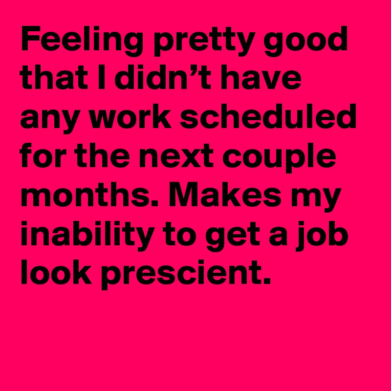 Feeling pretty good that I didn’t have any work scheduled for the next couple months. Makes my inability to get a job look prescient.