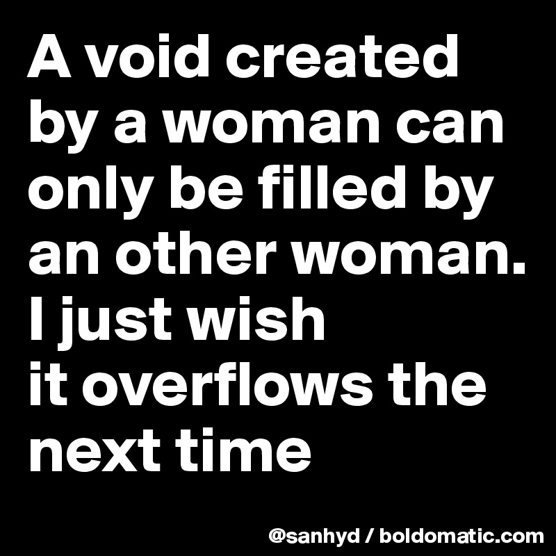 A void created by a woman can only be filled by an other woman.
I just wish
it overflows the next time