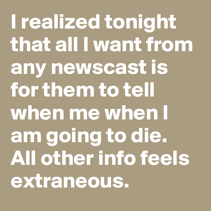 I realized tonight that all I want from any newscast is for them to tell when me when I am going to die. All other info feels extraneous.
