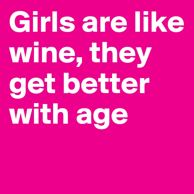 Girls are like wine, they get better with age 
