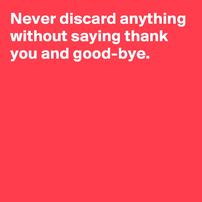 Never discard anything without saying thank you and good-bye.






