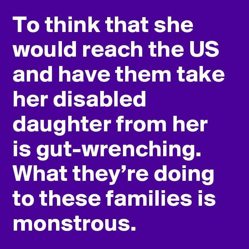 To think that she would reach the US and have them take her disabled daughter from her is gut-wrenching. What they’re doing to these families is monstrous.