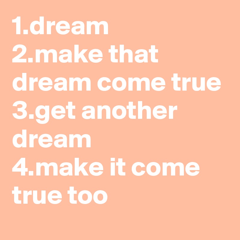 1.dream
2.make that dream come true
3.get another dream
4.make it come true too