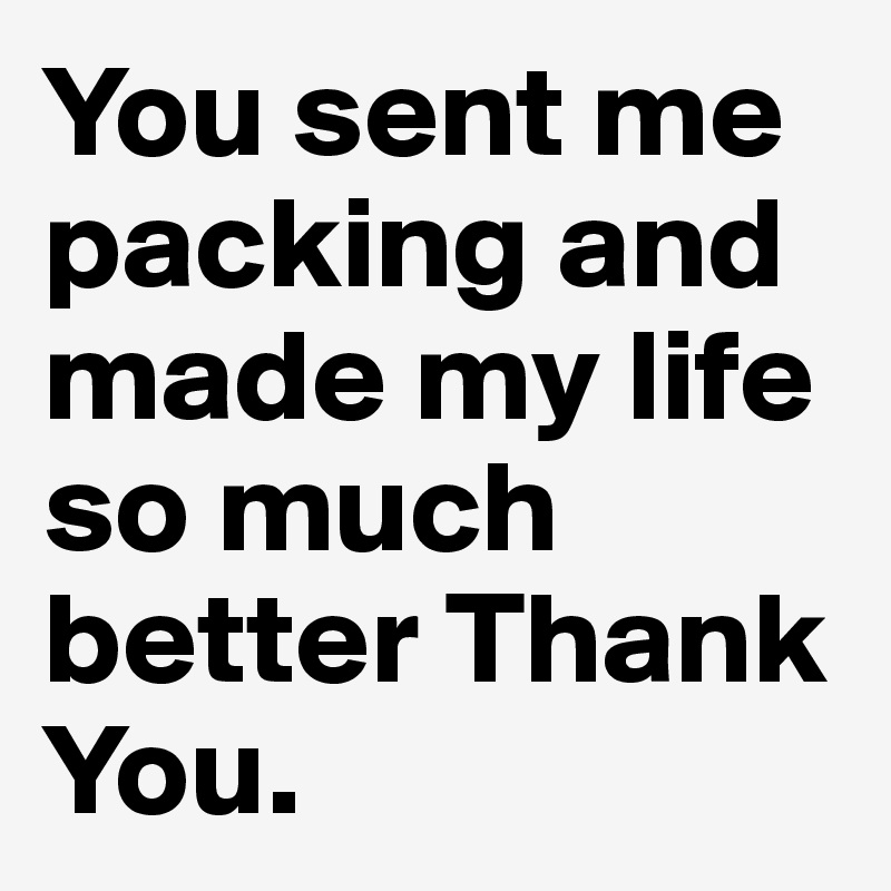 You sent me packing and made my life so much better Thank You. 