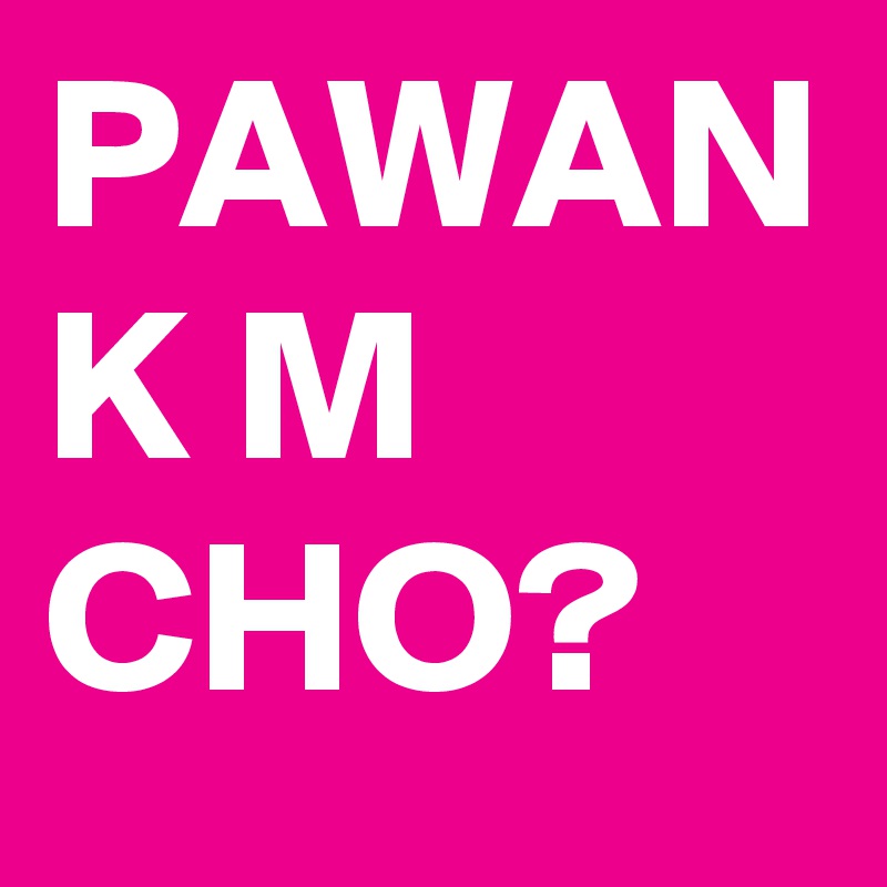 PAWAN
K M CHO?