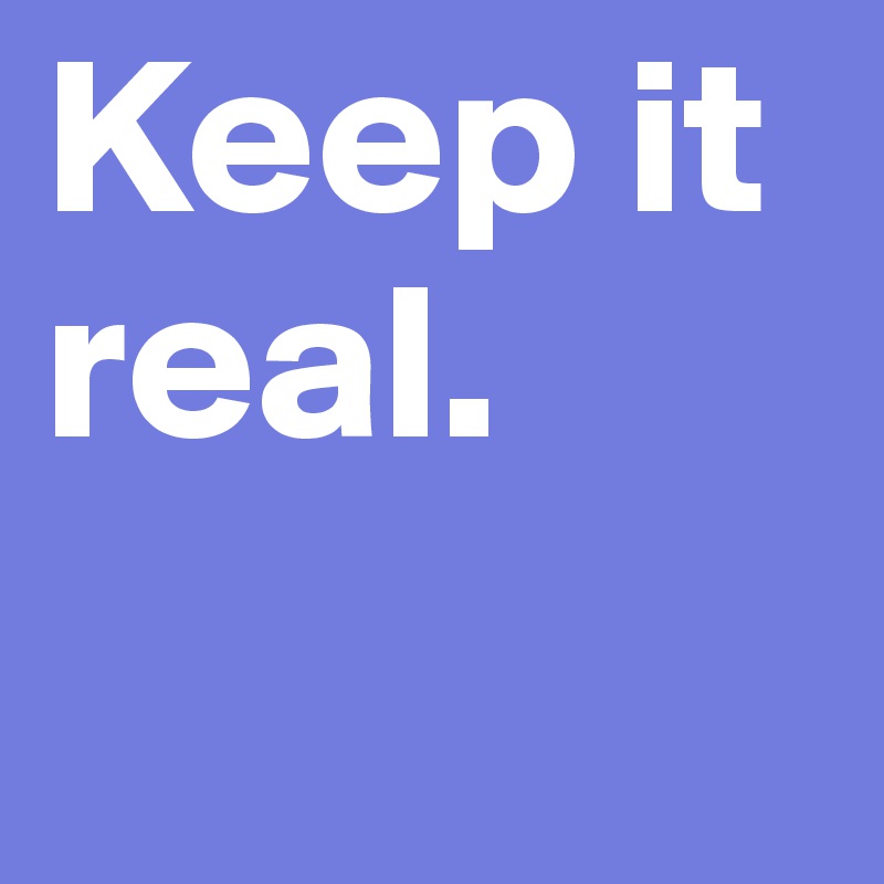 Keep it real. 