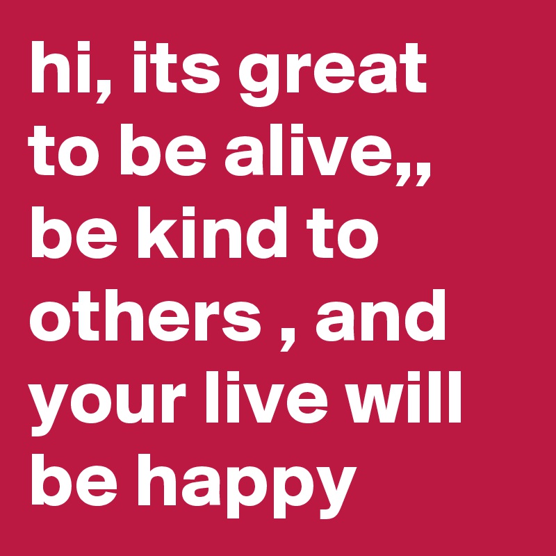 hi, its great to be alive,, be kind to others , and your live will be happy