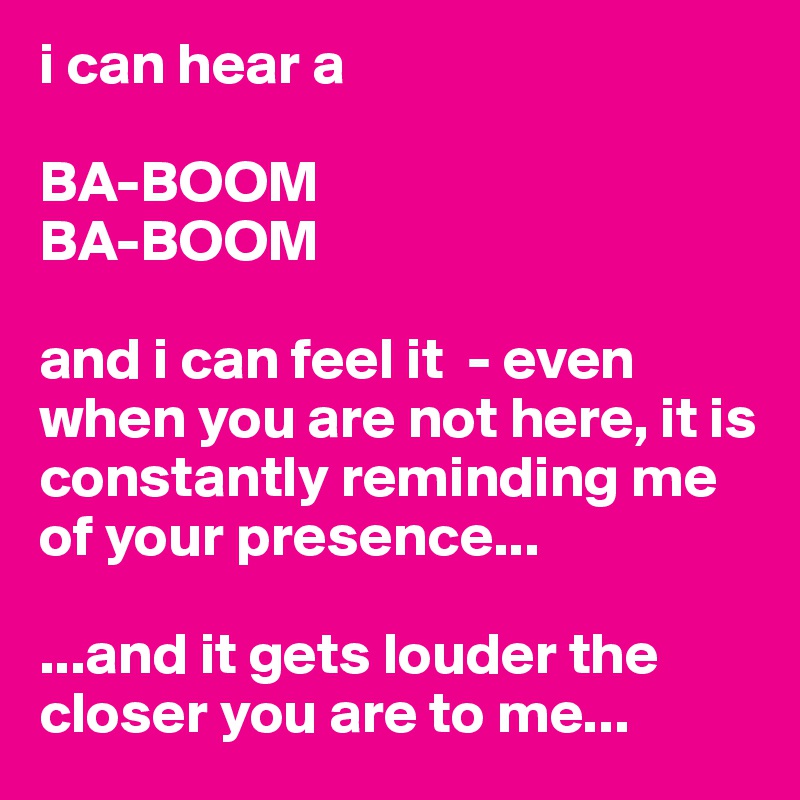 i can hear a

BA-BOOM
BA-BOOM

and i can feel it  - even when you are not here, it is constantly reminding me of your presence...

...and it gets louder the closer you are to me...