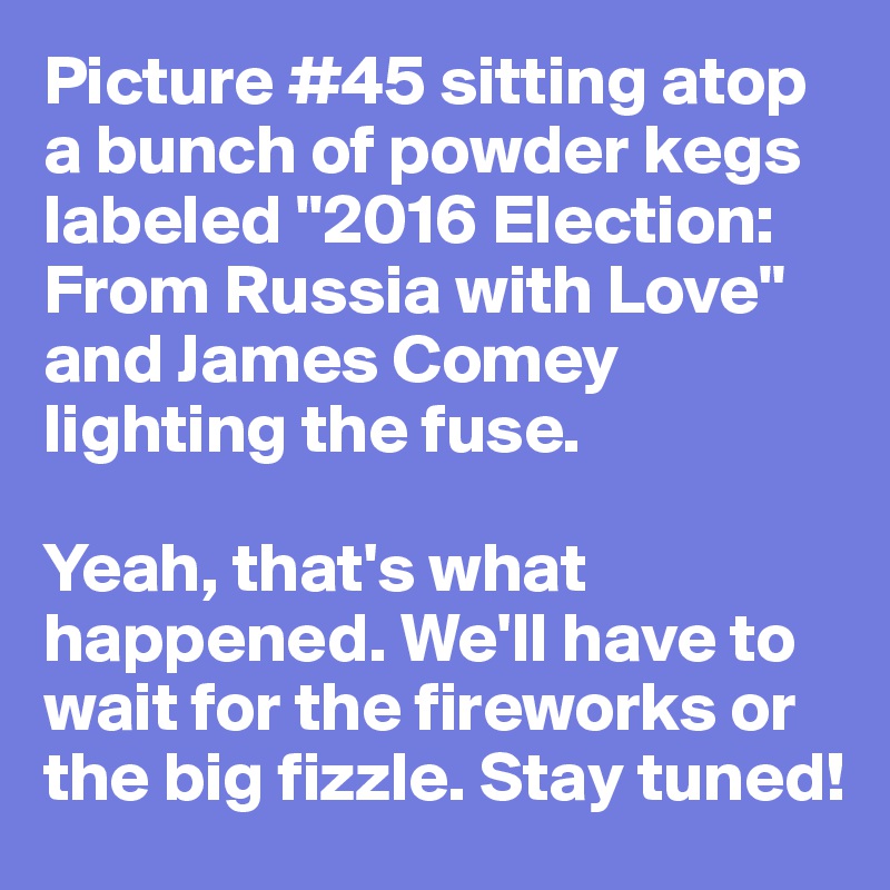 Picture #45 sitting atop a bunch of powder kegs labeled "2016 Election: From Russia with Love" and James Comey lighting the fuse.

Yeah, that's what happened. We'll have to wait for the fireworks or the big fizzle. Stay tuned!