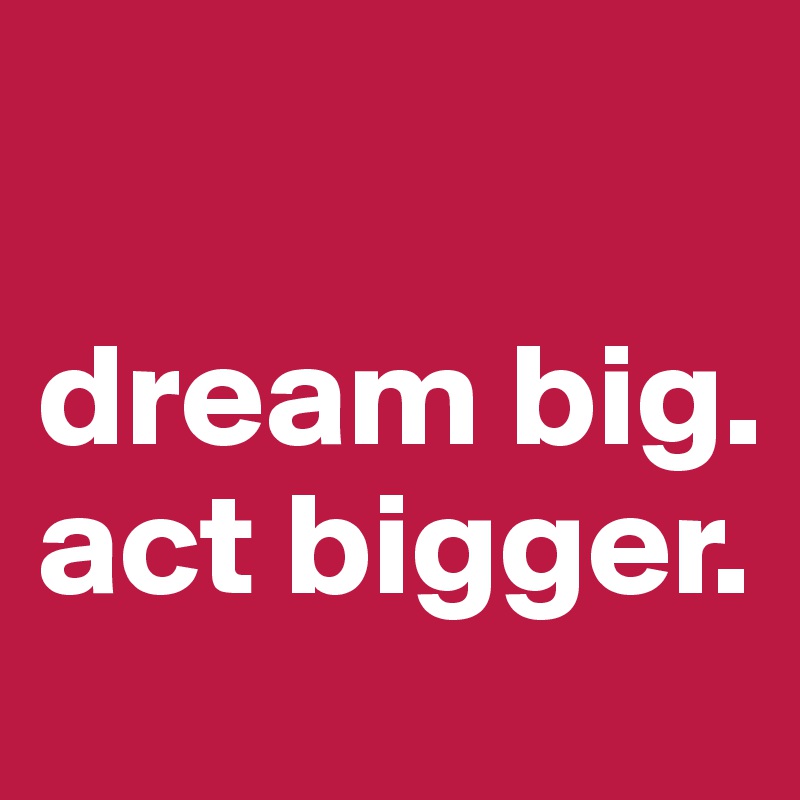 

dream big. act bigger.