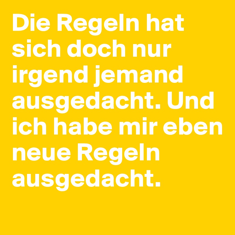 Die Regeln hat sich doch nur irgend jemand ausgedacht. Und ich habe mir eben neue Regeln ausgedacht. 