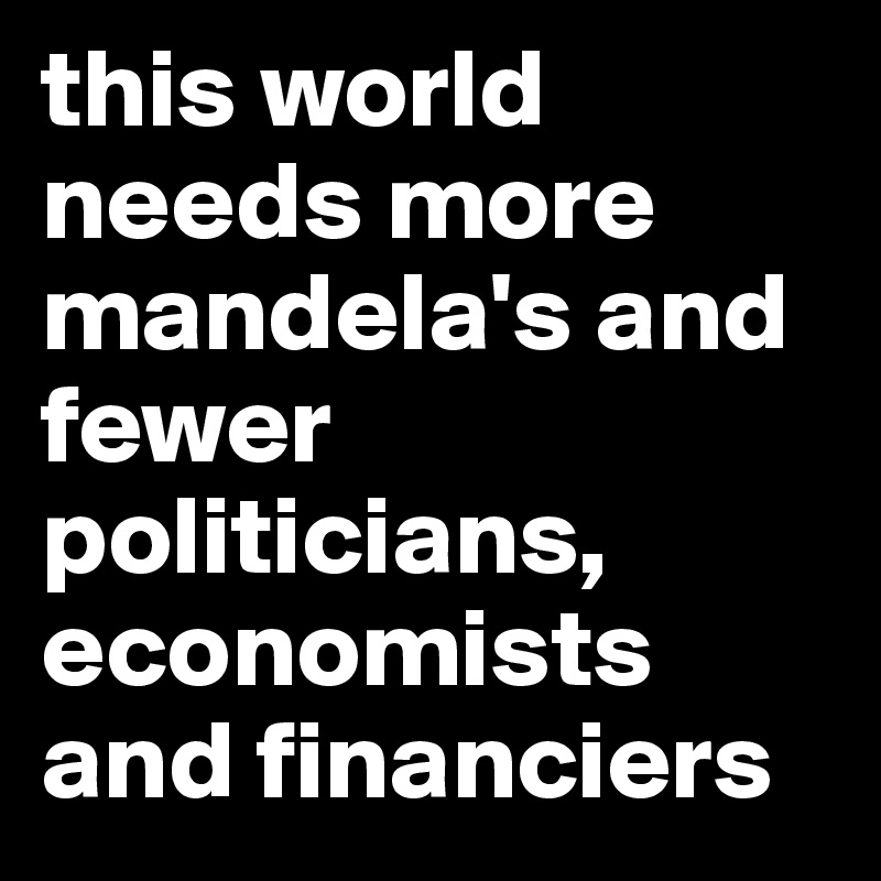 this world needs more mandela's and fewer politicians, economists and financiers