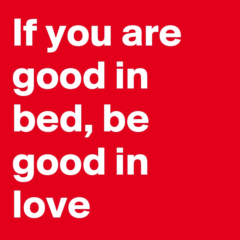 If you are good in bed, be good in love