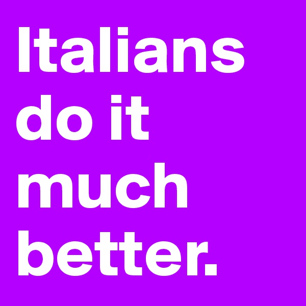 Italians do it
much better.