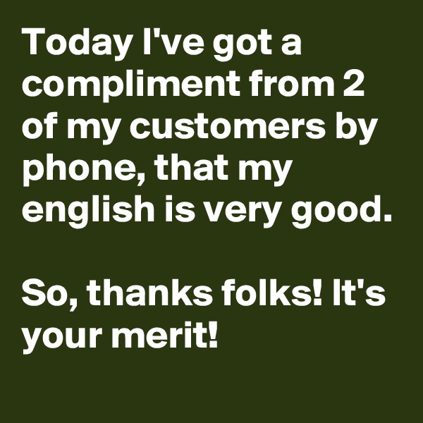 Today I've got a compliment from 2 of my customers by phone, that my english is very good.

So, thanks folks! It's your merit!
