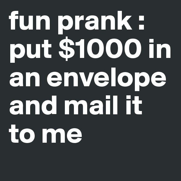 fun prank : put $1000 in an envelope and mail it to me