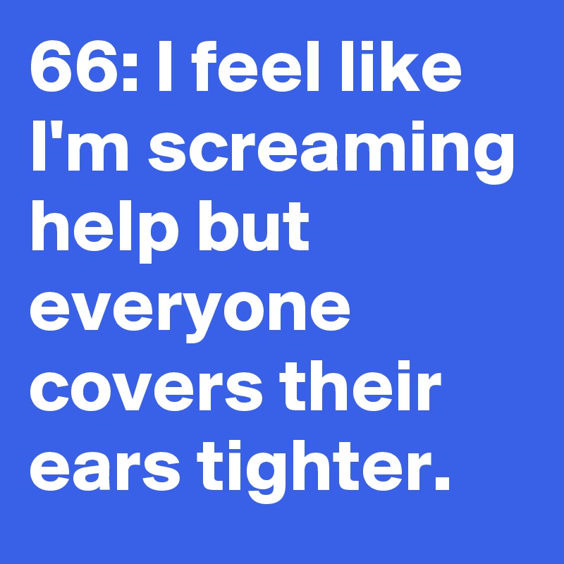 66: I feel like I'm screaming help but everyone covers their ears tighter.