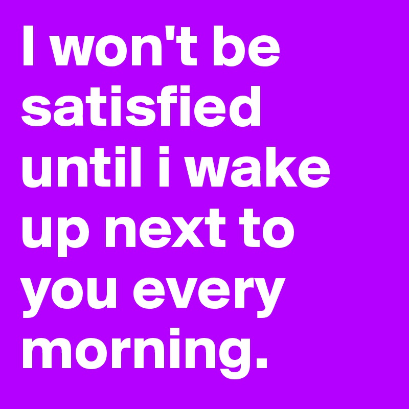 I won't be satisfied until i wake up next to you every morning.  