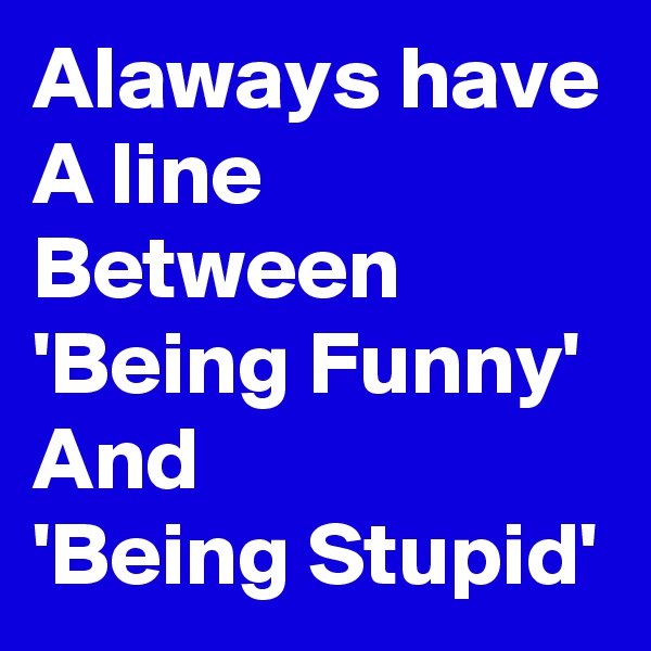 Alaways have
A line
Between
'Being Funny'
And
'Being Stupid'