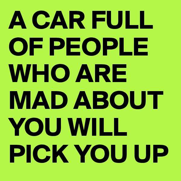 A CAR FULL OF PEOPLE WHO ARE MAD ABOUT YOU WILL PICK YOU UP
