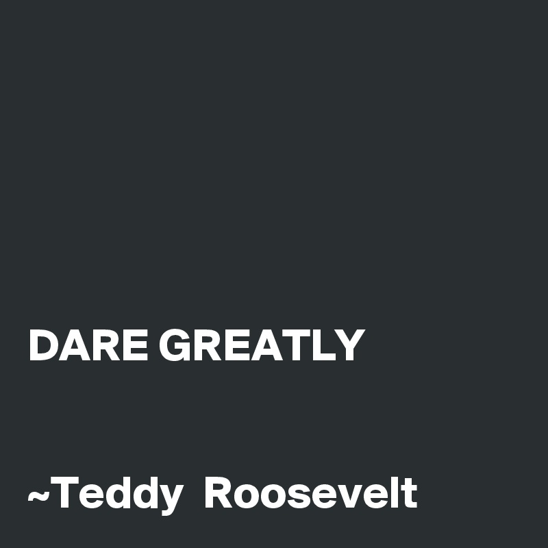 





DARE GREATLY 


~Teddy  Roosevelt 