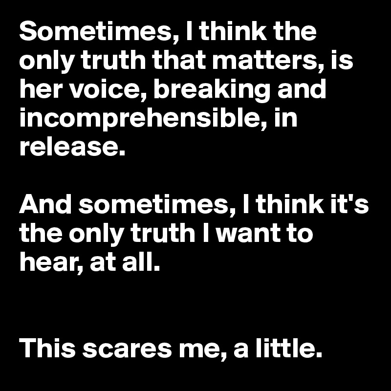 Sometimes, I think the only truth that matters, is her voice, breaking and incomprehensible, in release. 

And sometimes, I think it's the only truth I want to hear, at all.


This scares me, a little.