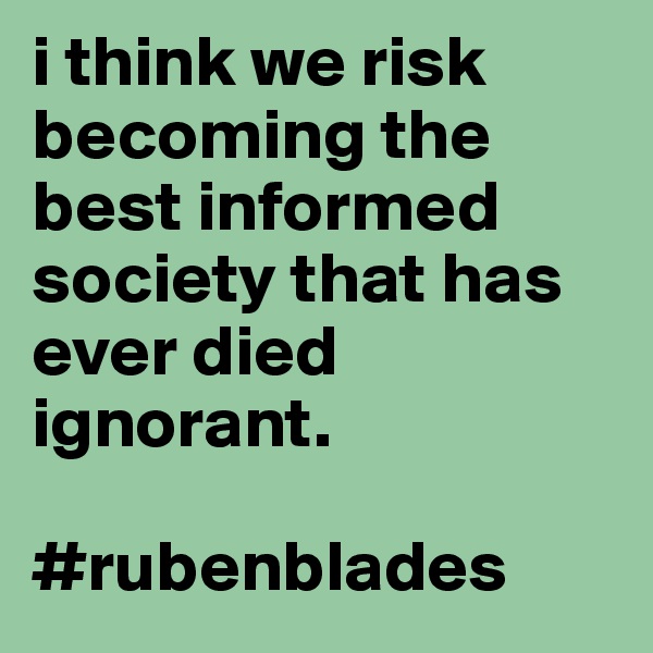 i think we risk becoming the best informed society that has ever died ignorant.

#rubenblades