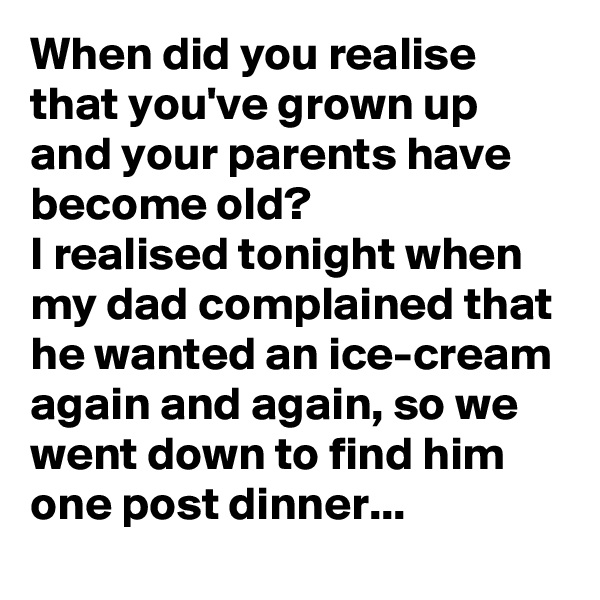 When did you realise that you've grown up and your parents have become old?
I realised tonight when my dad complained that he wanted an ice-cream again and again, so we went down to find him one post dinner...