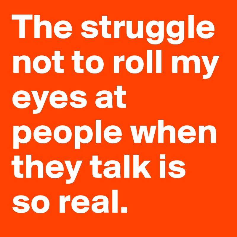 The struggle not to roll my eyes at people when they talk is so real.