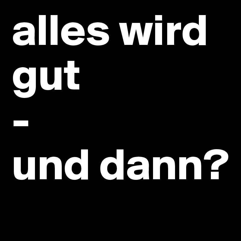 alles wird gut
-
und dann?
