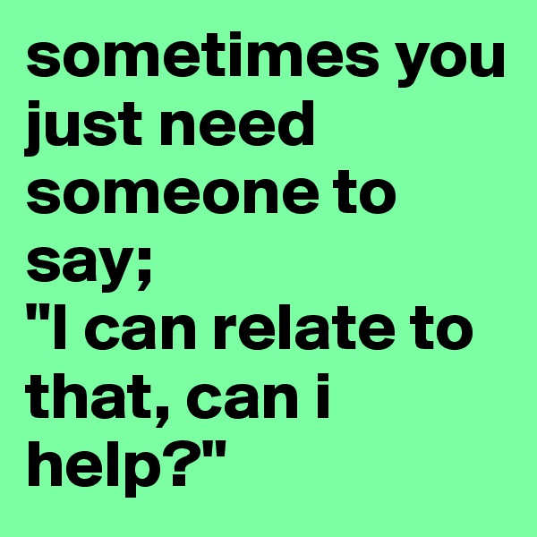 sometimes you just need someone to say;
"I can relate to that, can i help?"