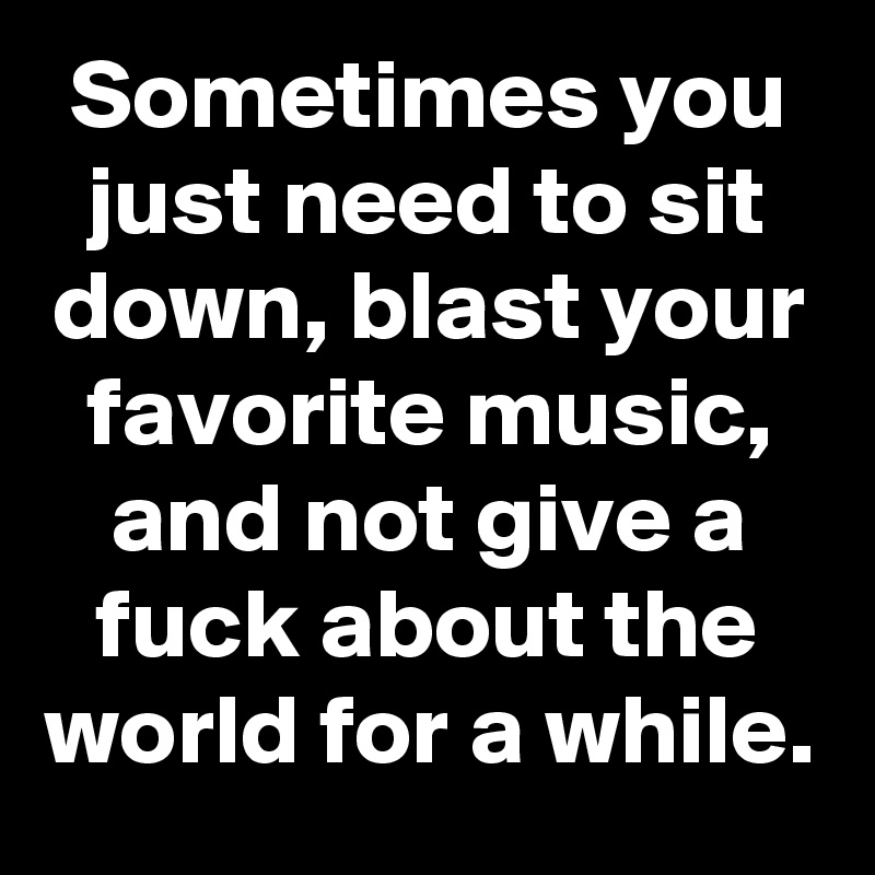 Sometimes you just need to sit down, blast your favorite music, and not give a fuck about the world for a while.