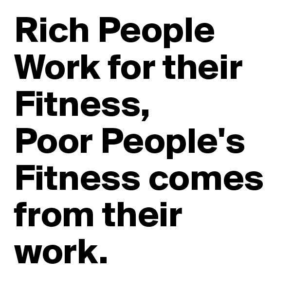 Rich People Work for their Fitness,
Poor People's Fitness comes from their work. 