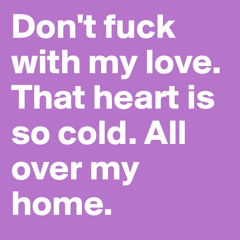 Don't fuck with my love. That heart is so cold. All over my home. 
