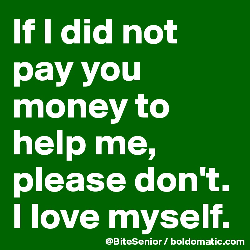 If I did not pay you money to help me, please don't. I love myself. 